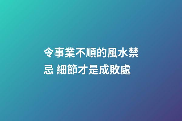 令事業不順的風水禁忌 細節才是成敗處
